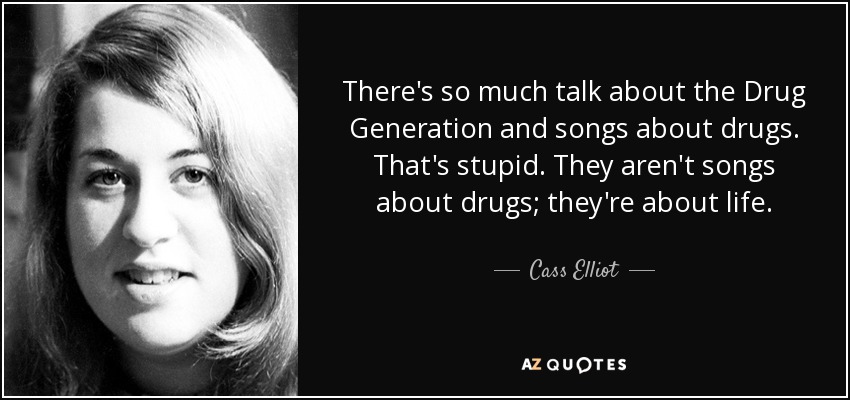 There's so much talk about the Drug Generation and songs about drugs. That's stupid. They aren't songs about drugs; they're about life. - Cass Elliot