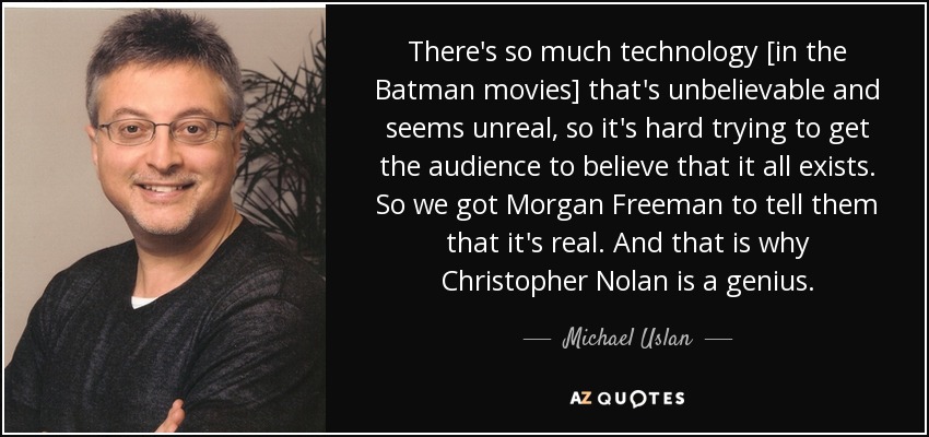 There's so much technology [in the Batman movies] that's unbelievable and seems unreal, so it's hard trying to get the audience to believe that it all exists. So we got Morgan Freeman to tell them that it's real. And that is why Christopher Nolan is a genius. - Michael Uslan