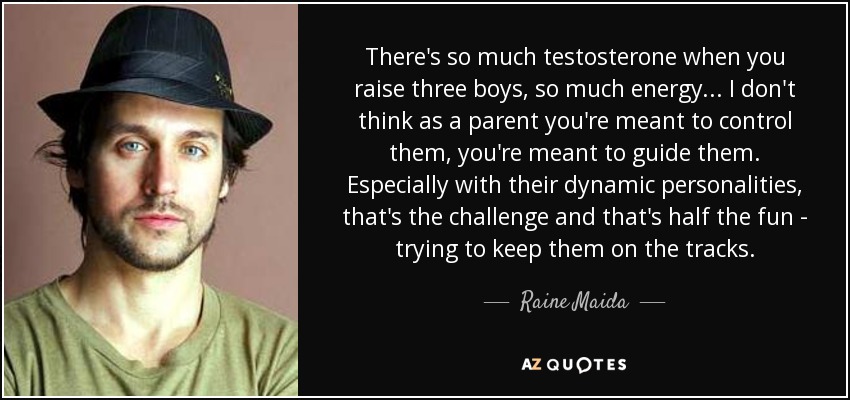 There's so much testosterone when you raise three boys, so much energy ... I don't think as a parent you're meant to control them, you're meant to guide them. Especially with their dynamic personalities, that's the challenge and that's half the fun - trying to keep them on the tracks. - Raine Maida