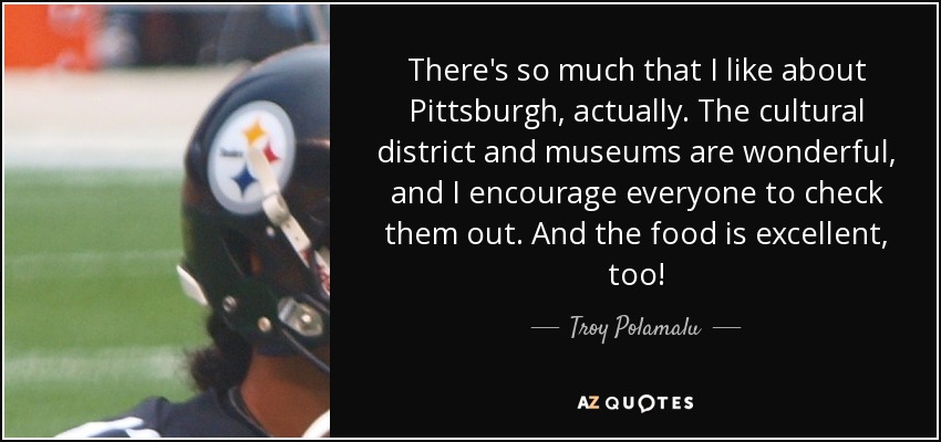 There's so much that I like about Pittsburgh, actually. The cultural district and museums are wonderful, and I encourage everyone to check them out. And the food is excellent, too! - Troy Polamalu