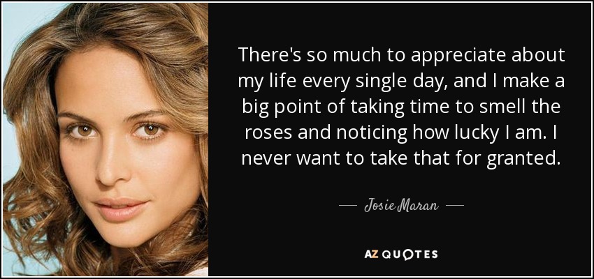 There's so much to appreciate about my life every single day, and I make a big point of taking time to smell the roses and noticing how lucky I am. I never want to take that for granted. - Josie Maran
