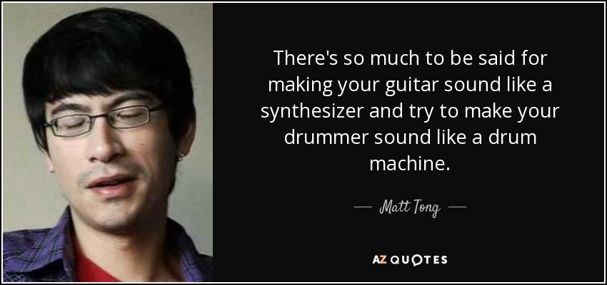 There's so much to be said for making your guitar sound like a synthesizer and try to make your drummer sound like a drum machine. - Matt Tong