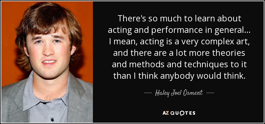There's so much to learn about acting and performance in general... I mean, acting is a very complex art, and there are a lot more theories and methods and techniques to it than I think anybody would think. - Haley Joel Osment