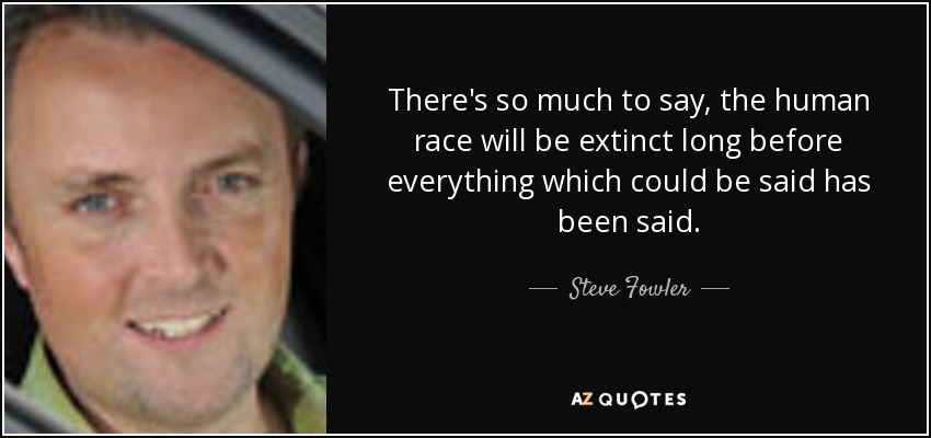 There's so much to say, the human race will be extinct long before everything which could be said has been said. - Steve Fowler