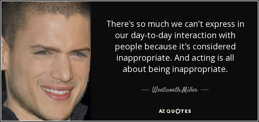 There's so much we can't express in our day-to-day interaction with people because it's considered inappropriate. And acting is all about being inappropriate. - Wentworth Miller
