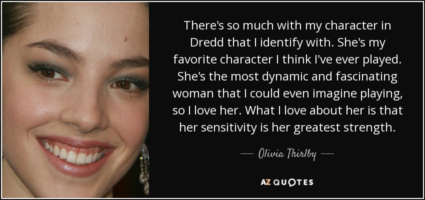 There's so much with my character in Dredd that I identify with. She's my favorite character I think I've ever played. She's the most dynamic and fascinating woman that I could even imagine playing, so I love her. What I love about her is that her sensitivity is her greatest strength. - Olivia Thirlby