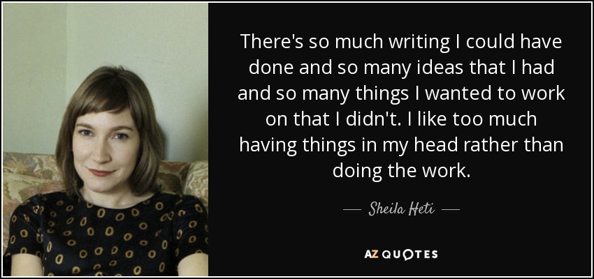 There's so much writing I could have done and so many ideas that I had and so many things I wanted to work on that I didn't. I like too much having things in my head rather than doing the work. - Sheila Heti