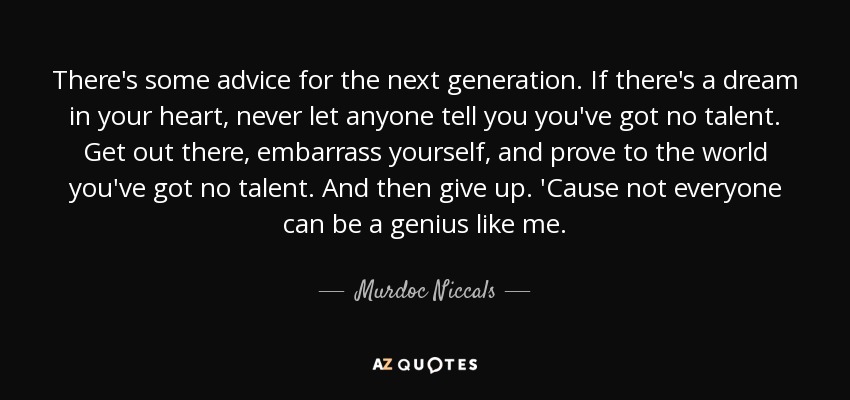 There's some advice for the next generation. If there's a dream in your heart, never let anyone tell you you've got no talent. Get out there, embarrass yourself, and prove to the world you've got no talent. And then give up. 'Cause not everyone can be a genius like me. - Murdoc Niccals