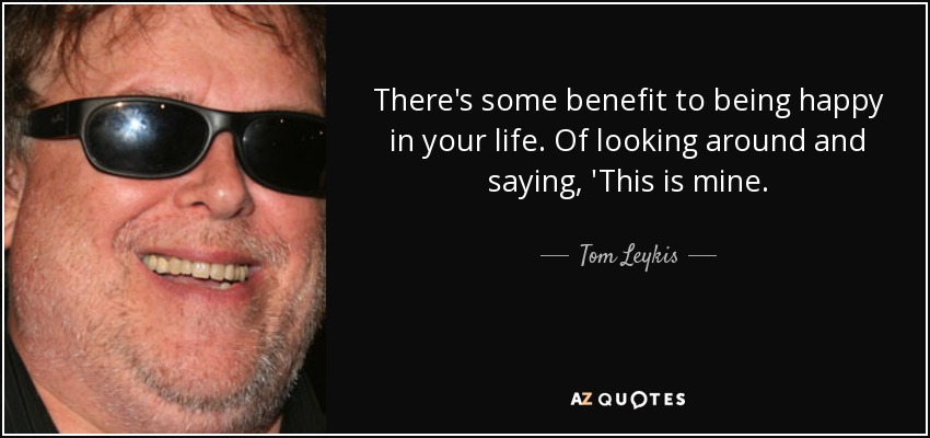 There's some benefit to being happy in your life. Of looking around and saying, 'This is mine. - Tom Leykis