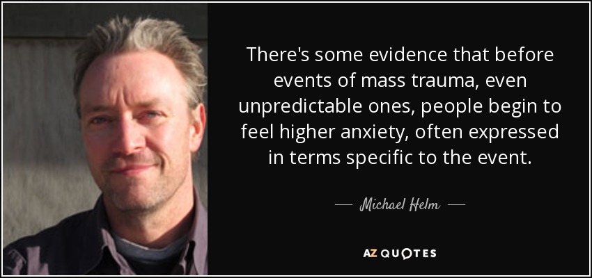 There's some evidence that before events of mass trauma, even unpredictable ones, people begin to feel higher anxiety, often expressed in terms specific to the event. - Michael Helm