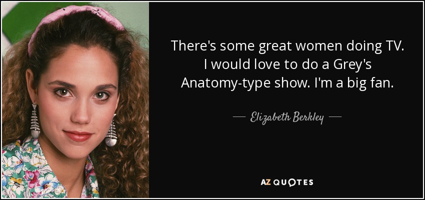 There's some great women doing TV. I would love to do a Grey's Anatomy-type show. I'm a big fan. - Elizabeth Berkley