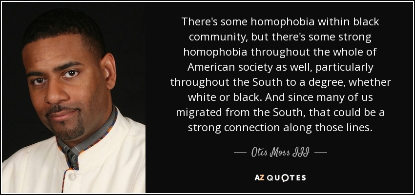 There's some homophobia within black community, but there's some strong homophobia throughout the whole of American society as well, particularly throughout the South to a degree, whether white or black. And since many of us migrated from the South, that could be a strong connection along those lines. - Otis Moss III