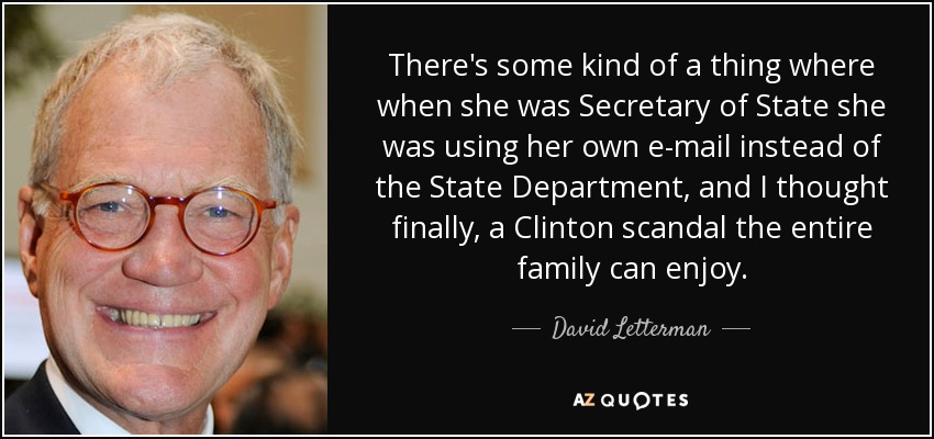 There's some kind of a thing where when she was Secretary of State she was using her own e-mail instead of the State Department, and I thought finally, a Clinton scandal the entire family can enjoy. - David Letterman