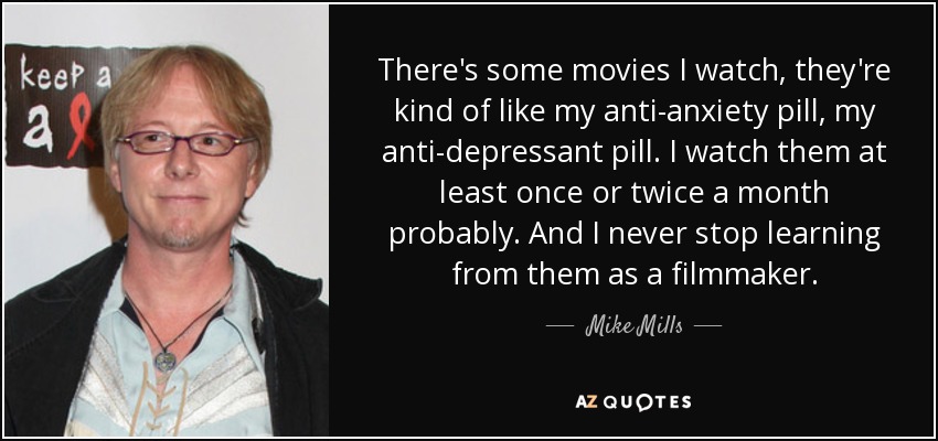There's some movies I watch, they're kind of like my anti-anxiety pill, my anti-depressant pill. I watch them at least once or twice a month probably. And I never stop learning from them as a filmmaker. - Mike Mills