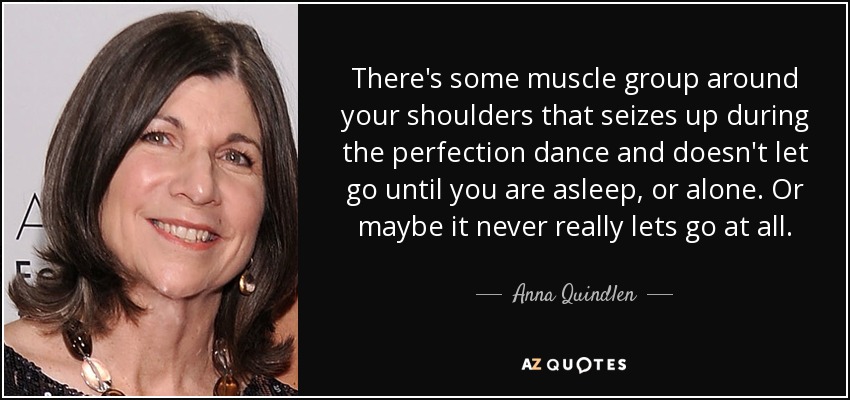 There's some muscle group around your shoulders that seizes up during the perfection dance and doesn't let go until you are asleep, or alone. Or maybe it never really lets go at all. - Anna Quindlen