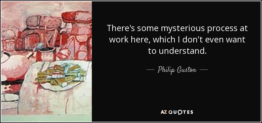 There's some mysterious process at work here, which I don't even want to understand. - Philip Guston