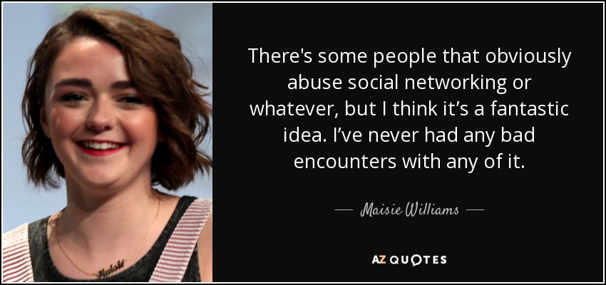 There's some people that obviously abuse social networking or whatever, but I think it’s a fantastic idea. I’ve never had any bad encounters with any of it. - Maisie Williams