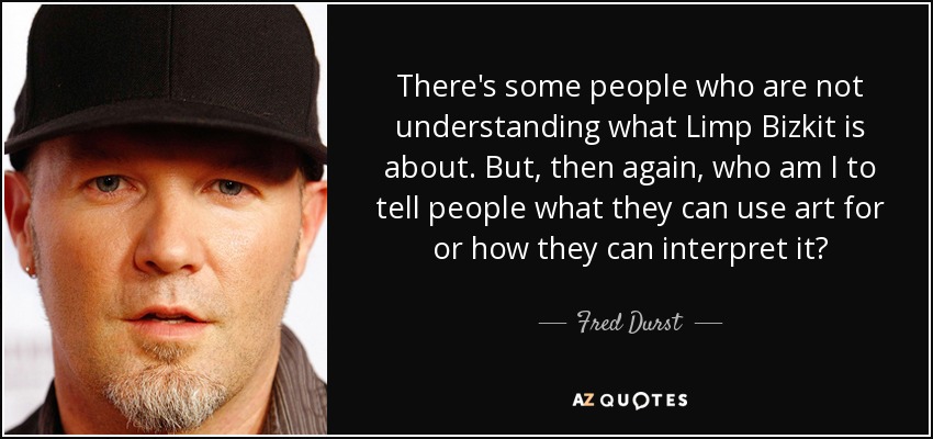 There's some people who are not understanding what Limp Bizkit is about. But, then again, who am I to tell people what they can use art for or how they can interpret it? - Fred Durst