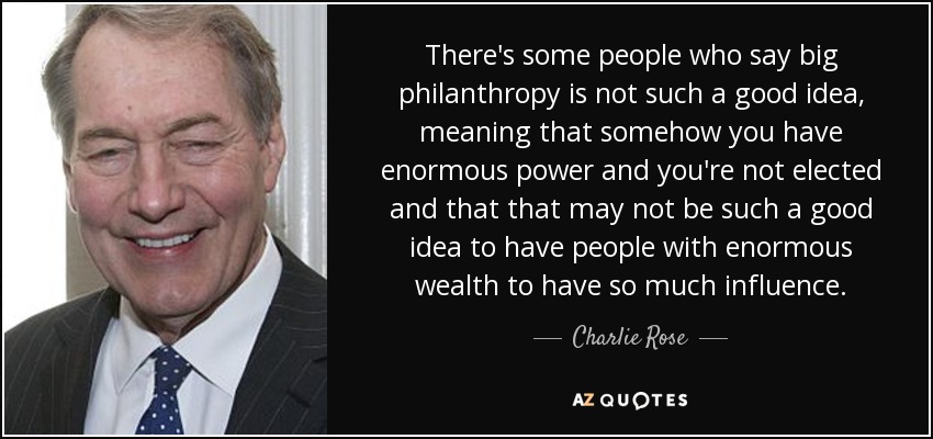 There's some people who say big philanthropy is not such a good idea, meaning that somehow you have enormous power and you're not elected and that that may not be such a good idea to have people with enormous wealth to have so much influence. - Charlie Rose