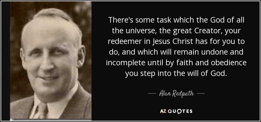There's some task which the God of all the universe, the great Creator, your redeemer in Jesus Christ has for you to do, and which will remain undone and incomplete until by faith and obedience you step into the will of God. - Alan Redpath