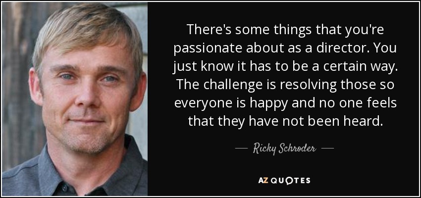There's some things that you're passionate about as a director. You just know it has to be a certain way. The challenge is resolving those so everyone is happy and no one feels that they have not been heard. - Ricky Schroder
