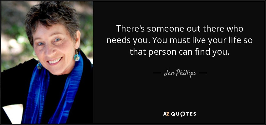 There's someone out there who needs you. You must live your life so that person can find you. - Jan Phillips