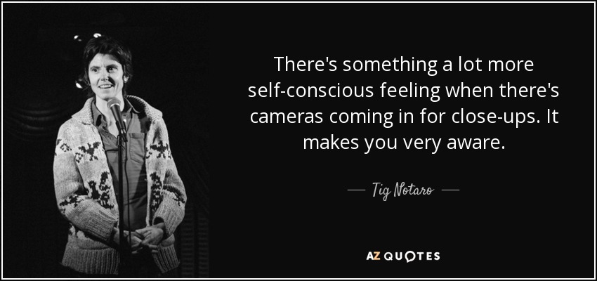 There's something a lot more self-conscious feeling when there's cameras coming in for close-ups. It makes you very aware. - Tig Notaro