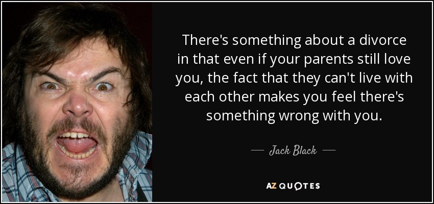There's something about a divorce in that even if your parents still love you, the fact that they can't live with each other makes you feel there's something wrong with you. - Jack Black