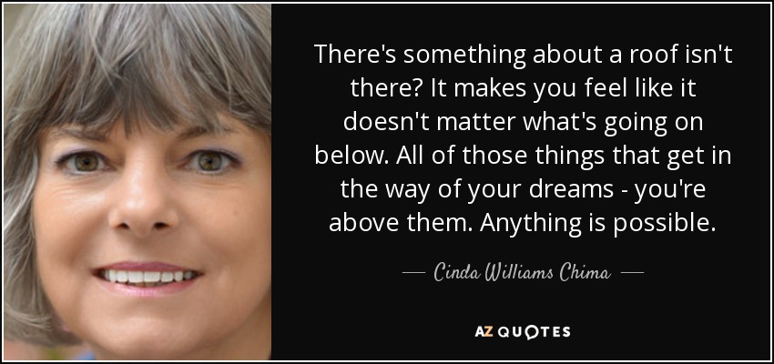 There's something about a roof isn't there? It makes you feel like it doesn't matter what's going on below. All of those things that get in the way of your dreams - you're above them. Anything is possible. - Cinda Williams Chima