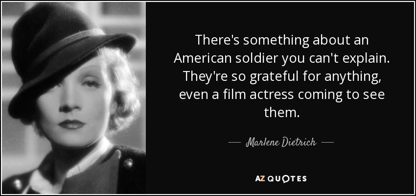 There's something about an American soldier you can't explain. They're so grateful for anything, even a film actress coming to see them. - Marlene Dietrich