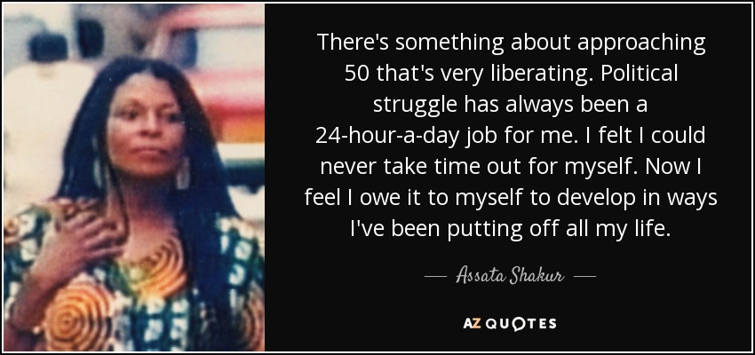 There's something about approaching 50 that's very liberating. Political struggle has always been a 24-hour-a-day job for me. I felt I could never take time out for myself. Now I feel I owe it to myself to develop in ways I've been putting off all my life. - Assata Shakur