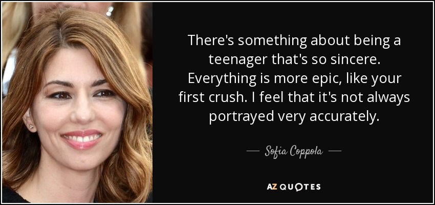 There's something about being a teenager that's so sincere. Everything is more epic, like your first crush. I feel that it's not always portrayed very accurately. - Sofia Coppola