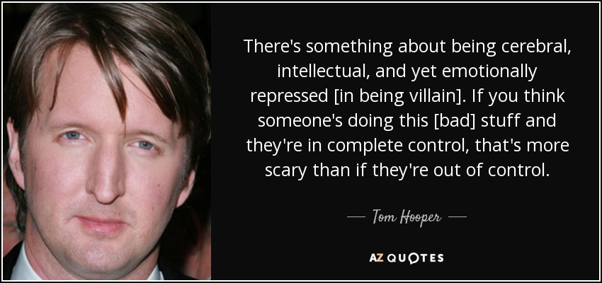 There's something about being cerebral, intellectual, and yet emotionally repressed [in being villain]. If you think someone's doing this [bad] stuff and they're in complete control, that's more scary than if they're out of control. - Tom Hooper