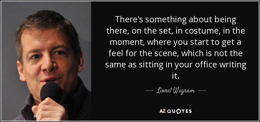 There's something about being there, on the set, in costume, in the moment, where you start to get a feel for the scene, which is not the same as sitting in your office writing it. - Lionel Wigram