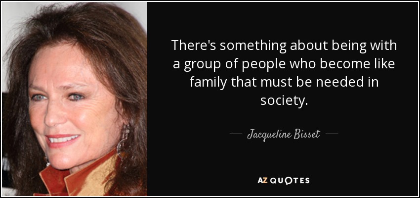 There's something about being with a group of people who become like family that must be needed in society. - Jacqueline Bisset