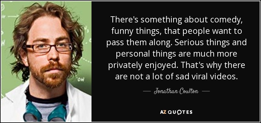 There's something about comedy, funny things, that people want to pass them along. Serious things and personal things are much more privately enjoyed. That's why there are not a lot of sad viral videos. - Jonathan Coulton