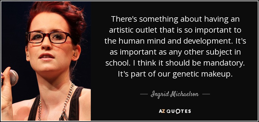 There's something about having an artistic outlet that is so important to the human mind and development. It's as important as any other subject in school. I think it should be mandatory. It's part of our genetic makeup. - Ingrid Michaelson