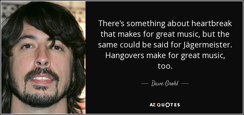 There's something about heartbreak that makes for great music, but the same could be said for Jägermeister. Hangovers make for great music, too. - Dave Grohl