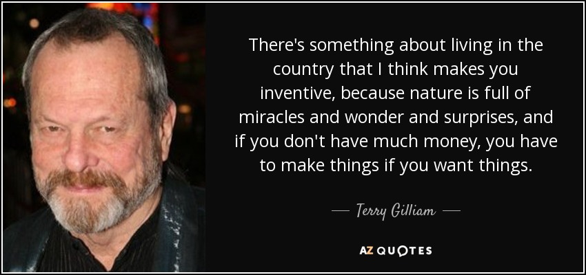 There's something about living in the country that I think makes you inventive, because nature is full of miracles and wonder and surprises, and if you don't have much money, you have to make things if you want things. - Terry Gilliam