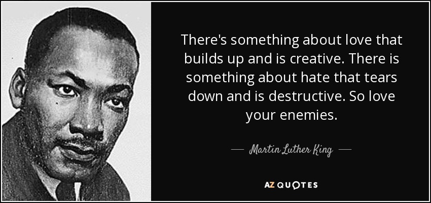 There's something about love that builds up and is creative. There is something about hate that tears down and is destructive. So love your enemies. - Martin Luther King, Jr.