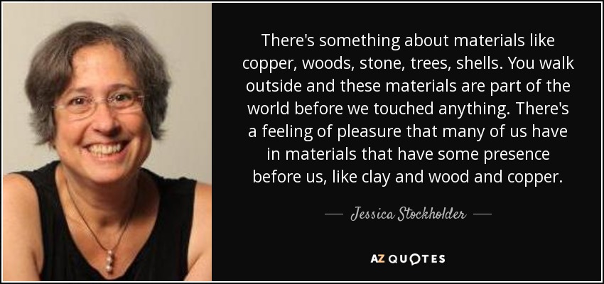 There's something about materials like copper, woods, stone, trees, shells. You walk outside and these materials are part of the world before we touched anything. There's a feeling of pleasure that many of us have in materials that have some presence before us, like clay and wood and copper. - Jessica Stockholder