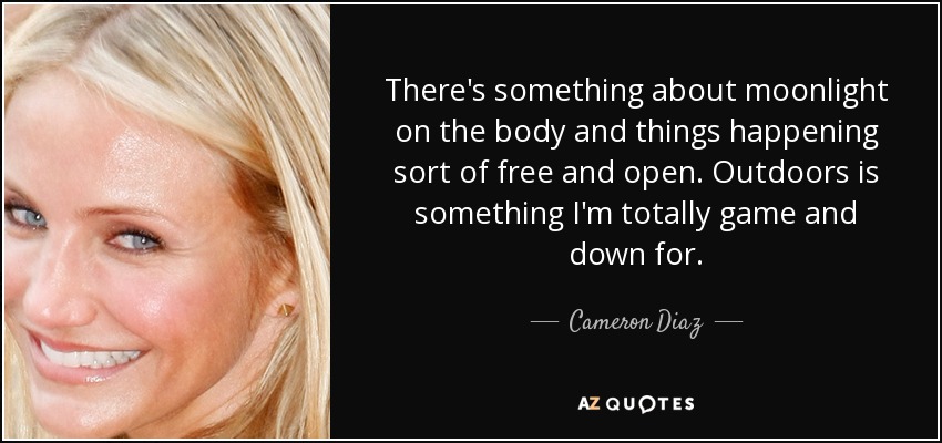 There's something about moonlight on the body and things happening sort of free and open. Outdoors is something I'm totally game and down for. - Cameron Diaz