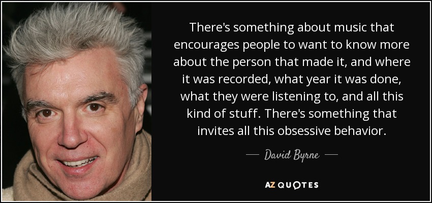 There's something about music that encourages people to want to know more about the person that made it, and where it was recorded, what year it was done, what they were listening to, and all this kind of stuff. There's something that invites all this obsessive behavior. - David Byrne