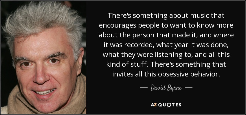 There's something about music that encourages people to want to know more about the person that made it, and where it was recorded, what year it was done, what they were listening to, and all this kind of stuff. There's something that invites all this obsessive behavior. - David Byrne
