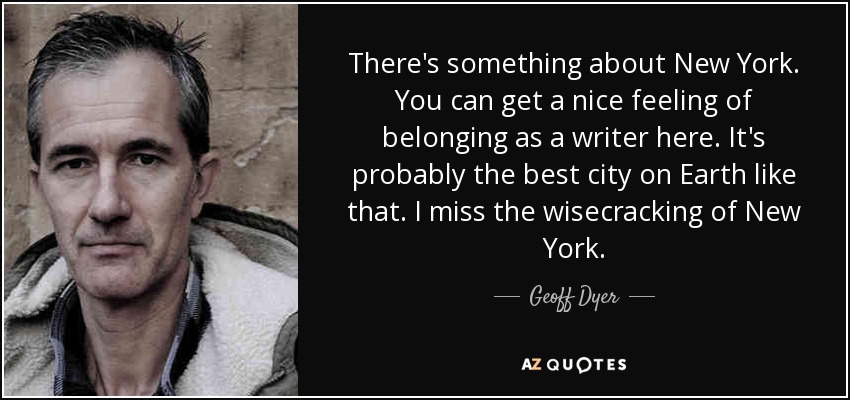 There's something about New York. You can get a nice feeling of belonging as a writer here. It's probably the best city on Earth like that. I miss the wisecracking of New York. - Geoff Dyer