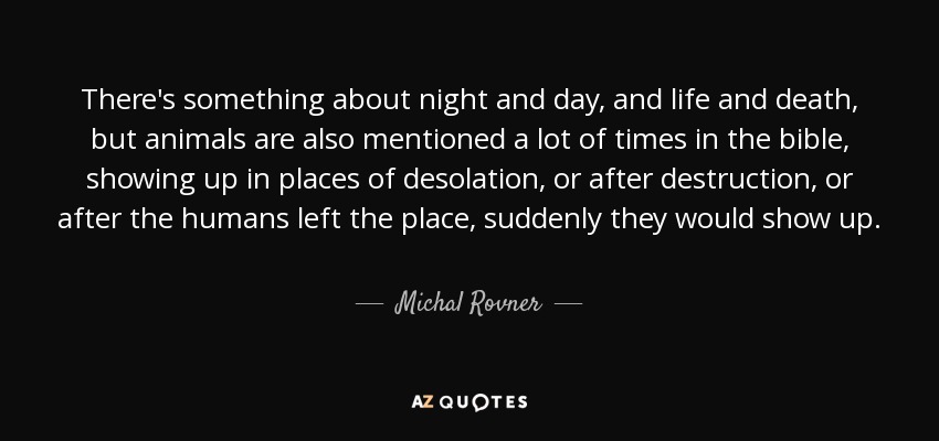 There's something about night and day, and life and death, but animals are also mentioned a lot of times in the bible, showing up in places of desolation, or after destruction, or after the humans left the place, suddenly they would show up. - Michal Rovner