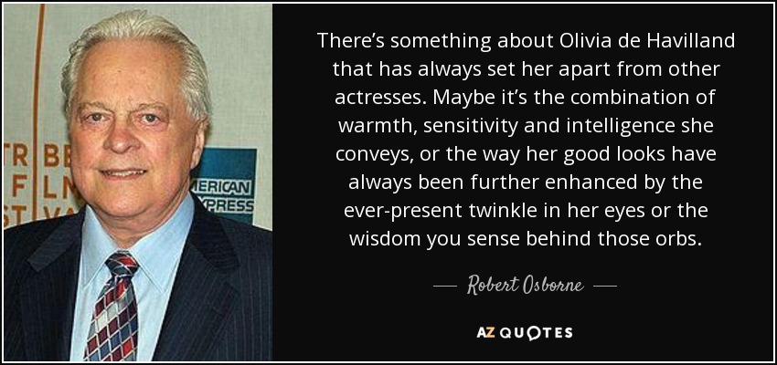 There’s something about Olivia de Havilland that has always set her apart from other actresses. Maybe it’s the combination of warmth, sensitivity and intelligence she conveys, or the way her good looks have always been further enhanced by the ever-present twinkle in her eyes or the wisdom you sense behind those orbs. - Robert Osborne
