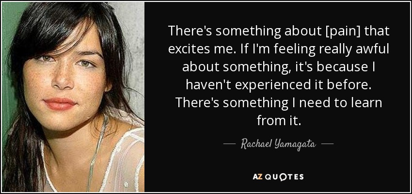 There's something about [pain] that excites me. If I'm feeling really awful about something, it's because I haven't experienced it before. There's something I need to learn from it. - Rachael Yamagata
