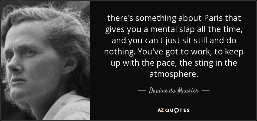 there's something about Paris that gives you a mental slap all the time, and you can't just sit still and do nothing. You've got to work, to keep up with the pace, the sting in the atmosphere. - Daphne du Maurier