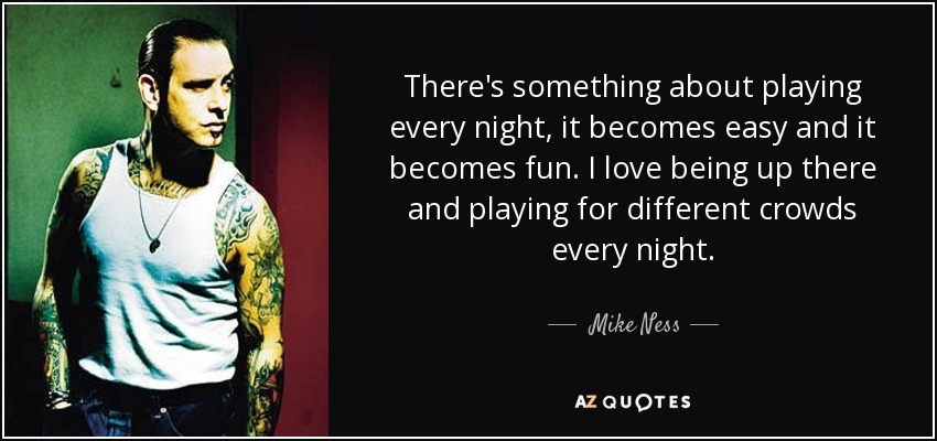 There's something about playing every night, it becomes easy and it becomes fun. I love being up there and playing for different crowds every night. - Mike Ness
